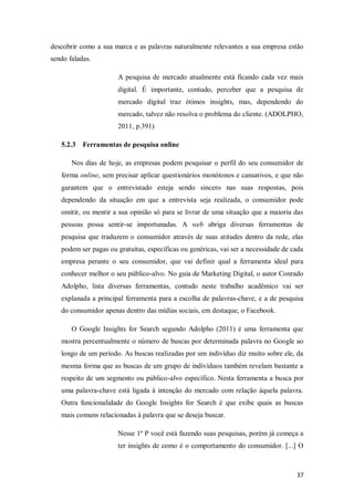 descobrir como a sua marca e as palavras naturalmente relevantes a sua empresa estão
sendo faladas.
A pesquisa de mercado atualmente está ficando cada vez mais
digital. É importante, contudo, perceber que a pesquisa de
mercado digital traz ótimos insights, mas, dependendo do
mercado, talvez não resolva o problema do cliente. (ADOLPHO,
2011, p.391)
5.2.3 Ferramentas de pesquisa online
Nos dias de hoje, as empresas podem pesquisar o perfil do seu consumidor de
forma online, sem precisar aplicar questionários monótonos e cansativos, e que não
garantem que o entrevistado esteja sendo sincero nas suas respostas, pois
dependendo da situação em que a entrevista seja realizada, o consumidor pode
omitir, ou mentir a sua opinião só para se livrar de uma situação que a maioria das
pessoas possa sentir-se importunadas. A web abriga diversas ferramentas de
pesquisa que traduzem o consumidor através de suas atitudes dentro da rede, elas
podem ser pagas ou gratuitas, específicas ou genéricas, vai ser a necessidade de cada
empresa perante o seu consumidor, que vai definir qual a ferramenta ideal para
conhecer melhor o seu público-alvo. No guia de Marketing Digital, o autor Conrado
Adolpho, lista diversas ferramentas, contudo neste trabalho acadêmico vai ser
explanada a principal ferramenta para a escolha de palavras-chave, e a de pesquisa
do consumidor apenas dentro das mídias sociais, em destaque, o Facebook.
O Google Insights for Search segundo Adolpho (2011) é uma ferramenta que
mostra percentualmente o número de buscas por determinada palavra no Google ao
longo de um período. As buscas realizadas por um indivíduo diz muito sobre ele, da
mesma forma que as buscas de um grupo de indivíduos também revelam bastante a
respeito de um segmento ou público-alvo específico. Nesta ferramenta a busca por
uma palavra-chave está ligada á intenção do mercado com relação àquela palavra.
Outra funcionalidade do Google Insights for Search é que exibe quais as buscas
mais comuns relacionadas á palavra que se deseja buscar.
Nesse 1º P você está fazendo suas pesquisas, porém já começa a
ter insights de como é o comportamento do consumidor. [...] O

37

 
