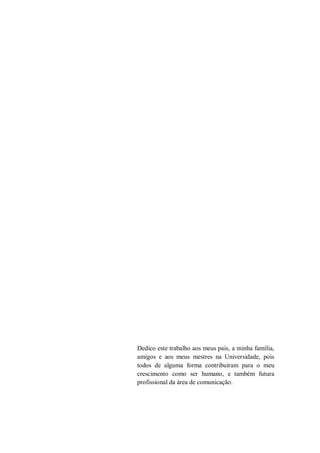 Dedico este trabalho aos meus pais, a minha família,
amigos e aos meus mestres na Universidade, pois
todos de alguma forma contribuíram para o meu
crescimento como ser humano, e também futura
profissional da área de comunicação.

 
