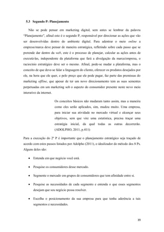 5.3 Segundo P: Planejamento
Não se pode pensar em marketing digital, sem antes se lembrar da palavra
“Planejamento”, afinal este é o segundo P, responsável por direcionar as ações que vão
ser desenvolvidas dentro do ambiente digital. Para adentrar o meio online a
empresa/marca deve pensar de maneira estratégica, refletindo sobre cada passo que se
pretende dar dentro da web, este é o processo de planejar, calcular as ações antes de
executá-las, independente da plataforma que fará a divulgação da marca/empresa, o
raciocínio estratégico deve ser o mesmo. Afinal, pode-se mudar a plataforma, mas o
conceito de que deve-se falar a linguagem do cliente, oferecer os produtos desejados por
ele, na hora que ele quer, e pelo preço que ele pode pagar, faz parte das premissas do
marketing offline, que apesar de ter um novo direcionamento tem as suas sementes
perpetuadas em um marketing sob o aspecto do consumidor presente neste novo meio
interativo da internet.
Os conceitos básicos não mudaram tanto assim, mas a maneira
como eles serão aplicados, sim, mudou muito. Uma empresa,
para iniciar sua atividade no mercado virtual e alcançar seus
objetivos, sem que vire uma estatística, precisa traçar uma
estratégia inicial, da qual todas as outras decorrerão.
(ADOLPHO, 2011, p.411)
Para a execução do 2º P é importante que o planejamento estratégico seja traçado de
acordo com estes passos listados por Adolpho (2011), o idealizador do método dos 8 Ps.
Alguns deles são:


Entenda em que negócio você está.



Pesquise os consumidores desse mercado.



Segmente o mercado em grupos de consumidores que tem afinidade entre si.



Pesquise as necessidades de cada segmento e entenda o que esses segmentos
desejam que seu negócio possa resolver.



Escolha o posicionamento da sua empresa para que tenha aderência a tais
segmentos e necessidades.

39

 