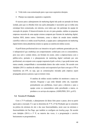 

Volte toda a sua comunicação para o que esses segmentos desejam.



Planeje sua expansão, segmento a segmento.

O sucesso para o planejamento de marketing digital não pode ser pensado de forma
isolada, para que se obtenha êxito nas ações planejadas é necessário que se tenha uma
estratégia bem comunicada, em sintonia, com todos que vão participar da equipe de
execução do projeto. O desenvolvimento de um site para grandes, médias ou pequenas
empresas necessita de uma equipe extensa composta por Gerente de marketing digital,
Analista SEO, dentre outros. Entretanto, como o objeto de estudo deste trabalho
científico refere-se à mídia social Facebook, a equipe para o planejamento de marketing
digital dentro desta plataforma remete-se apenas ao analista de mídias sociais.
O perfil deste profissional deve ser interativo tal qual o ambiente gerenciado por ele,
é indispensável que estabeleça um comportamento cordial para com os consumidores,
pois esse será o contato direto, em formato de avatar, entre a empresa/marca com o
público-alvo, portanto é o planejamento de marketing digital realizado por este
profissional, em conjunto com a equipe responsável pelo website, é que pode tornar uma
marca amada, compartilhada e recomendada dentro das redes sociais. De acordo com
Adolpho (2011) o analista de mídias sociais será responsável por fazer com que o 5ºP se
transforme em 6ºP, ou seja, que as comunicações iniciadas pela empresa sejam
propagadas pessoa a pessoa e que se tornem virais.
O analista de mídias sociais também irá monitorar a marca na
internet. Pesquisar o que estão falando sobre ela, responder
pontualmente aos problemas, trazer para a diretoria e para a
equipe como os consumidores estão percebendo a marca, os
produtos e os serviços da empresa. (ADOLPHO, 2011, p.415)
5.4 Terceiro P: Produção
Com o 2º P realizado, o planejamento de ideias feito passo a passo, deve-se partir
agora para a execução. É o que se denomina de 3º P, o P de Produção que se concentra
na prática da estrutura do site e das suas funcionalidades, neste caso na estrutura e
funcionalidades da Fan Page, que também se configura em landing page. De acordo
com Adolpho (2011) o 3º P, na maioria das vezes, é a programação e envolve
basicamente os programadores.
40

 