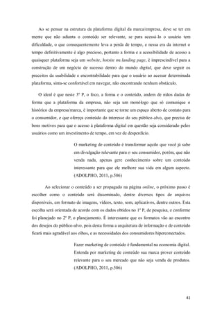 Ao se pensar na estrutura da plataforma digital da marca/empresa, deve se ter em
mente que não adianta o conteúdo ser relevante, se para acessá-lo o usuário tem
dificuldade, o que consequentemente leva a perda de tempo, e nessa era da internet o
tempo definitivamente é algo precioso, portanto a forma e a acessibilidade de acesso a
quaisquer plataforma seja um website, hotsite ou landing page, é imprescindível para a
construção de um negócio de sucesso dentro do mundo digital, que deve seguir os
preceitos da usabilidade e encontrabilidade para que o usuário ao acessar determinada
plataforma, sinta-se confortável em navegar, não encontrando nenhum obstáculo.
O ideal é que neste 3º P, o foco, a forma e o conteúdo, andem de mãos dadas de
forma que a plataforma da empresa, não seja um monólogo que só comunique o
histórico da empresa/marca, é importante que se torne um espaço aberto de contato para
o consumidor, e que ofereça conteúdo do interesse do seu público-alvo, que precisa de
bons motivos para que o acesso à plataforma digital em questão seja considerado pelos
usuários como um investimento de tempo, em vez de desperdício.
O marketing de conteúdo é transformar aquilo que você já sabe
em divulgação relevante para o seu consumidor, porém, que não
venda nada, apenas gere conhecimento sobre um conteúdo
interessante para que ele melhore sua vida em algum aspecto.
(ADOLPHO, 2011, p.506)
Ao selecionar o conteúdo a ser propagado na página online, o próximo passo é
escolher como o conteúdo será disseminado, dentre diversos tipos de arquivos
disponíveis, em formato de imagens, vídeos, texto, som, aplicativos, dentre outros. Esta
escolha será orientada de acordo com os dados obtidos no 1º P, de pesquisa, e conforme
foi planejado no 2º P, o planejamento. É interessante que os formatos vão ao encontro
dos desejos do público-alvo, pois desta forma a arquitetura de informação e de conteúdo
ficará mais agradável aos olhos, e as necessidades dos consumidores hiperconectados.
Fazer marketing de conteúdo é fundamental na economia digital.
Entenda por marketing de conteúdo sua marca prover conteúdo
relevante para o seu mercado que não seja venda de produtos.
(ADOLPHO, 2011, p.506)

41

 