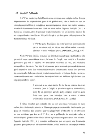 5.5 Quarto P: Publicação
O 4º P do marketing digital baseia-se no conteúdo que a página online de uma
empresa/marca irá disponibilizar para o seu público-alvo, com o intuito de que os
visitantes compartilhem o conteúdo, e que recomendem a página para outros usuários,
através de ferramentas interativas, como as redes sociais. Segundo Adolpho (2011) a
função do conteúdo, além de construir o relacionamento e ser um elemento passível de
ser compartilhado, é também ser lido pelo Google e, por isso, gerar tráfego por meio da
busca natural do buscador.
O 4º P faz parte do processo de postar conteúdo continuamente
para a sua marca, seja no site ou nas mídias sociais – ou seja,
conteúdo in-site e conteúdo off-site. (ADOLPHO, 2011, p.313)
Neste 4º P dois tipos de conteúdo são abordados: aquele que é publicado no site
para atrair mais consumidores através da busca do Google, mas também o de caráter
persuasivo que tem o objetivo de transformar visitantes do site, em potenciais
consumidores da marca. Para isto, é interessante que o conteúdo propagado tenha um
perfil interativo, e que faça o consumidor buscar o contato com a marca. Este processo
de comunicação dialógica estimula o relacionamento entre o visitante do site e a marca,
como também suscita a credibilidade da empresa/marca no ambiente digital diante dos
seus consumidores online.
O conteúdo a ser criado dentro do site da sua empresa deve ser
otimizado (para o Google) e persuasivo (para o consumidor),
além de ter elementos gerados pelos próprios usuários, para
fazer com quem eles interajam com a marca e deem
credibilidade á sua marca. (ADOLPHO, 2011, p.312)
É válido ressaltar que conteúdo não são bits em massa veiculados no meio
online, isto é informação, quando se fala em propagação de conteúdo, é tudo aquilo que
pode ser consumido pelo usuário e que vai agregar valor a vida dele, vai ter relevância
no seu cotidiano, por isso o 4º P deve ser a publicação de conteúdos sobre a
marca/empresa que resulte na criação de um laço duradouro para com os seus usuários.
Segundo Adolpho (2011) é o conteúdo colaborativo que age como uma ferramenta
poderosa para geração de um conteúdo inédito, criado através de um espaço deixado

42

 