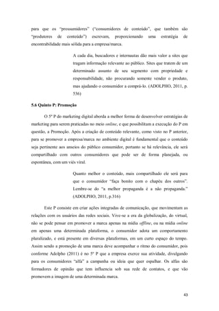 para que os “prossumidores” (“consumidores de conteúdo”, que também são
“produtores

de

conteúdo”)

escrevam,

proporcionando

uma

estratégia

de

encontrabilidade mais sólida para a empresa/marca.
A cada dia, buscadores e internautas dão mais valor a sites que
tragam informação relevante ao público. Sites que tratem de um
determinado assunto de seu segmento com propriedade e
responsabilidade, não procurando somente vender o produto,
mas ajudando o consumidor a comprá-lo. (ADOLPHO, 2011, p.
536)
5.6 Quinto P: Promoção
O 5º P do marketing digital aborda a melhor forma de desenvolver estratégias de
marketing para serem praticadas no meio online, e que possibilitam a execução do P em
questão, a Promoção. Após a criação de conteúdo relevante, como visto no P anterior,
para se promover a empresa/marca no ambiente digital é fundamental que o conteúdo
seja pertinente aos anseios do público consumidor, portanto se há relevância, ele será
compartilhado com outros consumidores que pode ser de forma planejada, ou
espontânea, com um viés viral.
Quanto melhor o conteúdo, mais compartilhado ele será para
que o consumidor “faça bonito com o chapéu dos outros”.
Lembre-se do “a melhor propaganda é a não propaganda.”
(ADOLPHO, 2011, p.316)
Este P consiste em criar ações integradas de comunicação, que movimentam as
relações com os usuários das redes sociais. Vive-se a era da globalização, do virtual,
não se pode pensar em promover a marca apenas na mídia offline, ou na mídia online
em apenas uma determinada plataforma, o consumidor adota um comportamento
pluralizado, e está presente em diversas plataformas, em um curto espaço do tempo.
Assim sendo a promoção de uma marca deve acompanhar o ritmo do consumidor, pois
conforme Adolpho (2011) é no 5º P que a empresa exerce sua atividade, divulgando
para os consumidores “alfa” a campanha ou ideia que quer espalhar. Os alfas são
formadores de opinião que tem influencia sob sua rede de contatos, e que vão
promovem a imagem de uma determinada marca.

43

 