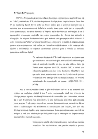 5.7 Sexto P: Propagação
O 6º P, a Propagação, é responsável por disseminar a comunicação que foi levada até
os “alfas”, realizada no 5º P, através do poder de divulgação da empresa/marca. Estes dois
Ps do marketing digital devem andar de braços dados, pois o conteúdo relevante que a
empresa leva a consumidores de influência na rede, deve agora partir para a propagação
desta comunicação, não mais mantendo a empresa de interlocutora da informação, e sim o
consumidor propagando conteúdo para outro consumidor, de

forma que estimule a

divulgação da imagem da empresa/marca por meio de uma propagação viral. Neste 6º P
estes consumidores “alfas” devem ser incentivados a repassar o conteúdo da empresa/marca
para os seus seguidores na rede online, os chamados multiplicadores, e são estes que vão
receber a incumbência de espalhar determinado conteúdo para o restante do mercado
presente no ambiente digital.
Por meio das técnicas do 6º P, você irá provocar as pessoas para
que espalhem o seu conteúdo pela rede concomitantemente por
meio de conteúdo inserido no site, ou seja, vídeos, slides de
Power point, arquivos em PDF, arquivos MP3 e outros que
estejam hospedados em sites como Youtube e SlideShare, mas
que estão sendo apresentados em seu site. Lembre-se de que seu
consumidor deve interagir com sua marca cocriando seu brand e
participando da comunicação da marca. (ADOLPHO, 2011,
p.318)
Não é difícil perceber sobre o que basicamente este 6º P irá fomentar nas
práticas de marketing digital, é um P sobre comunicação viral, um processo de
divulgação que segundo Adolpho (2011) se dá de consumidor para consumidor, em vez
de se dar de empresa para consumidor. É uma publicidade consentida pela amizade
entre pessoas. É relevante e depende da vontade do consumidor de transmiti-la. Desse
modo a comunicação viral transforma os consumidores em veículos, pois eles vão
divulgar conteúdo ligado a uma empresa/marca de forma espontânea para a sua rede de
amigos, e será essa viralização que vai garantir que a mensagem da empresa/marca
alcance todo o mercado desejado.
Comunicação viral é relacionamento com o mercado de maneira
inovadora. Para você criar seu viral, precisa entender o que seu
45

 