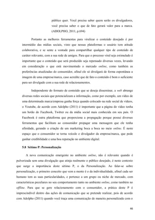público quer. Você precisa saber quem serão os divulgadores,
você precisa saber o que de fato gerará valor para a marca.
(ADOLPHO, 2011, p.694)
Portanto as melhores ferramentas para viralizar o conteúdo desejado é por
intermédio das mídias sociais, visto que nessas plataformas o usuário tem atitude
colaborativa, e se sente a vontade para compartilhar qualquer tipo de conteúdo de
caráter relevante, com a sua rede de amigos. Para que o processo viral seja estimulado é
importante que o conteúdo que será produzido seja repensado diversas vezes, levando
em consideração o que está movimentado o mercado online, como também as
preferências atualizadas do consumidor, afinal ele só divulgará de forma espontânea a
imagem de uma empresa/marca, caso acredite que de fato o conteúdo é bom o suficiente
para ser divulgado com a sua rede de relacionamentos.
Independente do formato de conteúdo que se deseja disseminar, a web abrange
diversas redes sociais que potencializam a informação, como por exemplo, um vídeo de
uma determinada marca/empresa ganha força quando colocado na rede social de vídeos,
o Youtube, de acordo com Adolpho (2011) é importante que a página do vídeo tenha
um botão do Facebook, Twitter ou da mídia social mais conhecida em seu país. O
Facebook é outra plataforma que proporciona a propagação porque possui diversas
ferramentas que facilitam ao consumidor propagar uma mensagem que ele tenha
afinidade, gerando a criação de um marketing boca a boca no meio online. É neste
espaço que o consumidor se torna veículo e divulgador da empresa/marca, que pode
ganhar credibilidade e uma boa reputação no ambiente digital.
5.8 Sétimo P: Personalização
A nova comunicação emergente no ambiente online, não é relevante quando é
pulverizada sem uma divulgação que atinja realmente o público desejado, é neste contexto
que surge a importância deste sétimo P, o da Personalização. Ao falar-se sobre
personalização, o primeiro conceito que vem a mente é o da individualidade, afinal cada ser
humano tem as suas particularidades, e pertence a um grupo ou nicho de mercado, com
características peculiares no seu comportamento tanto no ambiente online, como também no
offline. Para que se gere relacionamento com o consumidor, a prática deste P é
imprescindível dentro das ações de comunicação que se pretende realizar, pois de acordo
com Adolpho (2011) quando você traça uma comunicação de maneira personalizada com o
46

 