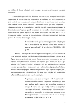 seu público, de forma individual, você começa a construir relacionamento com cada
consumidor.
Com a tecnologia que se tem disponível nos dias de hoje, a empresa/marca, tem a
oportunidade de proporcionar uma comunicação personalizada para o seu consumidor, e
pode construir uma base de relacionamento não só com os seus clientes mais lucrativos,
como também aqueles menos lucrativos, e até mesmo aqueles que nunca compraram. O
relacionamento pode ser personalizado, e revertido em mais consumidores comprando de
determinada marca/empresa, quando se conhece o consumidor e tem ferramentas para
mensurar os seus hábitos dentro da rede, dados estes que nos faz voltar para o 1º P, a
Pesquisa, que iniciou o processo de marketing digital, e é fundamental para individualizar o
processo de comunicação com o público-alvo.
O consumidor espera que sua empresa personalize soluções para
ele. A outra palavra que podemos utilizar para substituir a
palavra “personalização” é “relevância”. (ADOLPHO, 2011,
p.758)
Quando a mensagem disseminada é personalizada para o perfil do consumidor,
ele se sente mais confiante em consumir o que lhe está sendo oferecido, visto que ao se
deparar com um conteúdo relevante, o cliente sente que a empresa/marca que está
entrando em contato com ele, o conhece bem e sabe o que é melhor para ele, é o que
Adolpho (2011) chama de enviar a mensagem certa para o público certo. Contudo é
essencial que se conheça o mercado para qual a informação será propagada, afinal cada
mercado tem os seus próprios critérios de segmentação, e que segundo Adolpho (2011)
o primeiro passo para a personalização é levantar esses critérios para o mercado e
aplicá-los á base de clientes que se pretende atingir.
O primeiro passo para se cumprir o 7º P corretamente é
segmentar os seus contatos. Em paralelo á segmentação, você
deve analisar qual a maneira de personalizar produtos ou
serviços de acordo com o que você já conhece do seu público.
Você pode personalizar a comunicação por e-mail marketing, a
navegação do consumidor, os produtos que apresenta em um
banner promocional e várias outras áreas do site ou da ação
promocional. (ADOLPHO, 2011, p. 763)
47

 
