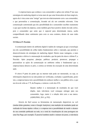 A empresa/marca que conhece o seu consumidor e aplica este sétimo P nas suas
estratégias de marketing digital se torna mais do que uma fornecedora de bens tangíveis,
agora ela é vista como uma “amiga” que tem um relacionamento com o seu consumidor,
e que personaliza a comunicação, levando até ele um conteúdo relevante. Uma
comunicação customizada que dá a possibilidade de o consumidor escolher exatamente
o que quer receber da empresa, como também gera buzz positivo dentro da rede online,
pois o consumidor que sente que é especial para determinada marca, acaba
compartilhando deste sentimento para com os seus contatos, dentro de suas redes
sociais.
5.9 Oitavo P: Precisão
A comunicação dentro do ambiente digital é repleta de vantagens já que a tecnologia
nos dá a possibilidade de colher dados fundamentais sobre o mercado, que permite o
desenvolvimento de estratégias de marketing digital. Dentre essas vantagens, a mais
transparente e efetiva é a mensuração de resultados, que faz parte do oitavo e último P, a
Precisão. Após pesquisar, planejar, publicar, produzir, promover, propagar e
personalizar as ações de comunicação no ambiente online é fundamental que a
empresa/marca detecte os prós, e contras ao término da execução de uma determinada
ação.
O oitavo P parte do ponto que na internet tudo pode ser mensurado, ou seja, as
informações disponíveis na rede podem ser verificadas, avaliadas e quantificadas, posto
isto, a empresa/marca tem a possibilidade de conhecer melhor o seu público-alvo, o que
nos leva de volta ao 1º P, da Pesquisa, e reinicia o ciclo dos 8 Ps.
Quanto melhor é a mensuração de resultados de que você
dispõe, mais relevância você consegue entregar para seu
consumidor, logo, maior é a relação dele com a sua marca.
(ADOLPHO, 2011, p.782)
Através do fácil acesso as ferramentas de mensuração disponíveis na web
(muitas delas gratuitas, como o Google Analytics), esta medição de resultados pode ser
realizada de forma rápida e eficaz, e a empresa tem a possibilidade de medir o alcance
do seu conteúdo publicado na rede, ou o total de visualizações de uma postagem em
uma Fan Page, por exemplo. É possível também medir o número de posts, a relevância

48

 