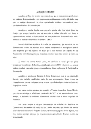 AGRADECIMENTOS
Agradeço a Deus por sempre ter me mostrado que o meu caminho profissional
era a ciência da comunicação, e por todas as oportunidades que me têm sido dadas para
que eu pudesse desenvolver os meus aprendizados teóricos, praticando-os como
profissional da área de comunicação.
Agradeço a minha família, em especial a minha mãe Ana Maria Costa de
Araújo, que sempre batalhou para me conceder a melhor educação, me dando a
oportunidade de realizar o meu sonho de ser uma profissional de comunicação social
formada na melhor Universidade do estado, a UFRN.
Ao meu Pai Francisco Ilson de Araújo (in memoriam), que apesar de ter me
deixado ainda criança em presença física, sempre acompanhou os meus passos rumo a
uma trajetória que me orgulho em dizer que a sua presença em espírito foi de
fundamental importância para que eu nunca desistisse dos meus sonhos e planos de
vida.
A minha avó Maria Vênus Costa, por entender ás vezes que não pude
comparecer nos almoços de família, em dedicação ao meu TCC, e também por sempre
está ao meu lado e acreditar no meu potencial como futura profissional de Publicidade e
Propaganda.
Agradeço à professora Taciana de Lima Burgos por toda a sua orientação
durante este trabalho acadêmico, mais do que apontamentos foram trocas de
conhecimentos, que me enriqueceram no pessoal e profissional para o desenvolvimento
de projetos futuros.
Aos meus amigos queridos, em especial a Vanessa Azevedo e Renan Morais,
que viveram comigo as aflições da construção do TCC, e me acompanharam como
amigos, e parceiros de trabalhos acadêmicos durante toda a minha trajetória da
faculdade.
Aos meus amigos e antigos companheiros de trabalho da Secretaria de
Comunicação do Tribunal de Justiça do Rio Grande do Norte, que durante um ano de
convivência me ajudaram a despertar o amor pelo marketing e pelas mídias digitais, que
hoje carrego comigo, além de me proporcionarem aprendizados diversos na área de
comunicação.

 