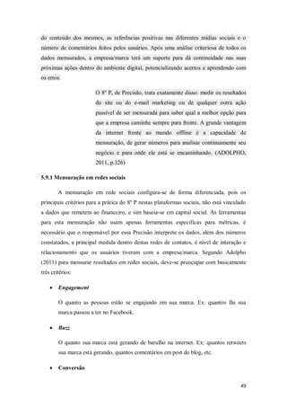 do conteúdo dos mesmos, as referências positivas nas diferentes mídias sociais e o
número de comentários feitos pelos usuários. Após uma análise criteriosa de todos os
dados mensurados, a empresa/marca terá um suporte para dá continuidade nas suas
próximas ações dentro do ambiente digital, potencializando acertos e aprendendo com
os erros.
O 8º P, de Precisão, trata exatamente disso: medir os resultados
do site ou do e-mail marketing ou de qualquer outra ação
passível de ser mensurada para saber qual a melhor opção para
que a empresa caminhe sempre para frente. A grande vantagem
da internet frente ao mundo offline é a capacidade de
mensuração, de gerar números para analisar continuamente seu
negócio e para onde ele está se encaminhando. (ADOLPHO,
2011, p.326)
5.9.1 Mensuração em redes sociais
A mensuração em rede sociais configura-se de forma diferenciada, pois os
principais critérios para a prática do 8º P nestas plataformas sociais, não está vinculado
a dados que remetem ao financeiro, e sim baseia-se em capital social. As ferramentas
para esta mensuração não usam apenas ferramentas específicas para métricas, é
necessário que o responsável por essa Precisão interprete os dados, além dos números
constatados, a principal medida dentro destas redes de contatos, é nível de interação e
relacionamento que os usuários tiveram com a empresa/marca. Segundo Adolpho
(2011) para mensurar resultados em redes sociais, deve-se preocupar com basicamente
três critérios:


Engagement
O quanto as pessoas estão se engajando em sua marca. Ex: quantos fãs sua
marca passou a ter no Facebook.



Buzz
O quanto sua marca está gerando de barulho na internet. Ex: quantos retweets
sua marca está gerando, quantos comentários em post do blog, etc.



Conversão
49

 