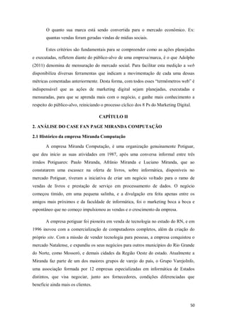 O quanto sua marca está sendo convertida para o mercado econômico. Ex:
quantas vendas foram geradas vindas de mídias sociais.
Estes critérios são fundamentais para se compreender como as ações planejadas
e executadas, refletem diante do público-alvo de uma empresa/marca, é o que Adolpho
(2011) denomina de mensuração do mercado social. Para facilitar esta medição a web
disponibiliza diversas ferramentas que indicam a movimentação de cada uma dessas
métricas comentadas anteriormente. Desta forma, com todos esses “termômetros web” é
indispensável que as ações de marketing digital sejam planejadas, executadas e
mensuradas, para que se aprenda mais com o negócio, e ganhe mais conhecimento a
respeito do público-alvo, reiniciando o processo cíclico dos 8 Ps do Marketing Digital.
CAPÍTULO II
2. ANÁLISE DO CASE FAN PAGE MIRANDA COMPUTAÇÃO
2.1 Histórico da empresa Miranda Computação
A empresa Miranda Computação, é uma organização genuinamente Potiguar,
que deu início as suas atividades em 1987, após uma conversa informal entre três
irmãos Potiguares: Paulo Miranda, Afrânio Miranda e Luciano Miranda, que ao
constatarem uma escassez na oferta de livros, sobre informática, disponíveis no
mercado Potiguar, tiveram a iniciativa de criar um negócio voltado para o ramo de
vendas de livros e prestação de serviço em processamento de dados. O negócio
começou tímido, em uma pequena salinha, e a divulgação era feita apenas entre os
amigos mais próximos e da faculdade de informática, foi o marketing boca a boca e
espontâneo que no começo impulsionou as vendas e o crescimento da empresa.
A empresa potiguar foi pioneira em venda de tecnologia no estado do RN, e em
1996 inovou com a comercialização de computadores completos, além da criação do
próprio site. Com a missão de vender tecnologia para pessoas, a empresa conquistou o
mercado Natalense, e expandiu os seus negócios para outros municípios do Rio Grande
do Norte, como Mossoró, e demais cidades da Região Oeste do estado. Atualmente a
Miranda faz parte de um dos maiores grupos de varejo do país, o Grupo VarejoInfo,
uma associação formada por 12 empresas especializadas em informática de Estados
distintos, que visa negociar, junto aos fornecedores, condições diferenciadas que
beneficie ainda mais os clientes.

50

 