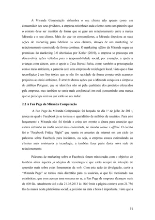 A Miranda Computação vislumbra o seu cliente não apenas como um
consumidor dos seus produtos, a empresa reconhece cada cliente como um parceiro que
o contato deve ser mantido de forma que se gere um relacionamento entre a marca
Miranda e o seu cliente. Mais do que ter consumidores, a Miranda direciona as suas
ações de marketing para fidelizar os seus clientes, através de um marketing de
relacionamento construído de forma contínua. O marketing offline da Miranda segue as
premissas do marketing 3.0 abordadas por Kotler (2010), a empresa se preocupa em
desenvolver ações voltadas para a responsabilidade social, por exemplo, a ajuda a
crianças com câncer, com o apoio a Casa Durval Paiva, como também a preocupação
com o meio ambiente, a parceria com uma empresa de reciclagem local, visto que o lixo
tecnológico é um lixo tóxico que se não for reciclado de forma correta pode acarretar
prejuízos ao meio ambiente. É através destas ações que a Miranda conquista a simpatia
do público Potiguar, que se identifica não só pela qualidade dos produtos oferecidos
pela empresa, mas também se sente mais confortável em está consumindo uma marca
que se preocupa com os que estão ao seu redor.
2.2 A Fan Page da Miranda Computação
A Fan Page da Miranda Computação foi lançada no dia 1º de julho de 2011,
época na qual o Facebook já se tornava o queridinho de milhões de usuários. Para este
lançamento a Miranda não foi tímida e criou um evento a altura para anunciar que
estava entrando na mídia social mais comentada, no mundo online e offline. O evento
foi o “Facebook Friday Night” que reuniu os amantes da internet em um ciclo de
palestras sobre Facebook para iniciantes, ou seja, a empresa estava estimulando os
clientes mais resistentes a tecnologia, a também fazer parte desta nova rede de
relacionamento.
Palestras de marketing sobre o Facebook foram ministradas com o objetivo de
também atrair aqueles já adeptos da tecnologia e que estão sempre na intenção de
aprender mais sobre estas ferramentas da web. Com esta ação de divulgação, curtir a
“Miranda Page” se tornou mais divertido para os usuários, o que foi mensurado nas
estatísticas, que com apenas uma semana no ar, a Fan Page da empresa alcançou mais
de 400 fãs. Atualmente até o dia 21.05.2013 ás 16h19min a página contava com 21.756
fãs da marca nesta plataforma social, a precisão na data e hora é importante, visto que a

51

 