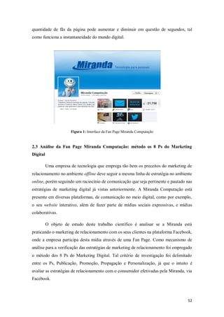 quantidade de fãs da página pode aumentar e diminuir em questão de segundos, tal
como funciona a instantaneidade do mundo digital.

Figura 1: Interface da Fan Page Miranda Computação

2.3 Análise da Fan Page Miranda Computação: método os 8 Ps do Marketing
Digital
Uma empresa de tecnologia que emprega tão bem os preceitos do marketing de
relacionamento no ambiente offline deve seguir a mesma linha de estratégia no ambiente
online, porém seguindo um raciocínio de comunicação que seja pertinente e pautado nas
estratégias de marketing digital já vistas anteriormente. A Miranda Computação está
presente em diversas plataformas, de comunicação no meio digital, como por exemplo,
o seu website interativo, além de fazer parte de mídias sociais expressivas, e mídias
colaborativas.
O objeto de estudo deste trabalho científico é analisar se a Miranda está
praticando o marketing de relacionamento com os seus clientes na plataforma Facebook,
onde a empresa participa desta mídia através de uma Fan Page. Como mecanismo de
análise para a verificação das estratégias de marketing de relacionamento foi empregado
o método dos 8 Ps do Marketing Digital. Tal critério de investigação foi delimitado
entre os Ps, Publicação, Promoção, Propagação e Personalização, já que o intuito é
avaliar as estratégias de relacionamento com o consumidor efetivadas pela Miranda, via
Facebook.

52

 