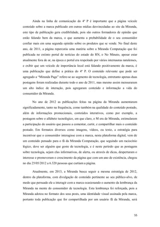 Ainda na linha de comunicação do 4º P é importante que a página veicule
conteúdo sobre a marca publicado em outras mídias desvinculadas ao site da Miranda,
este tipo de publicação gera credibilidade, pois são outros formadores de opinião que
estão falando bem da marca, o que aumenta a probabilidade de o seu consumidor
confiar mais em uma segunda opinião sobre os produtos que se vende. No final deste
ano, de 2011, a página repercutiu uma matéria sobre a Miranda Computação que foi
publicada no extinto portal de notícias do estado do RN, o No Minuto, apesar estar
atualmente fora do ar, na época o portal era respeitado por vários internautas natalenses,
e exibir que um veículo de importância local está falando positivamente da marca, é
uma publicação que define a prática do 4º P. O conteúdo relevante que pode ser
agregado a “Miranda Page” refere-se ao segmento de tecnologia, entretanto apenas duas
postagens foram realizadas durante todo o ano de 2011, mas mesmo assim mensuraram
um alto índice de interação, pois agregaram conteúdo e informação a vida do
consumidor da Miranda.
No ano de 2012 as publicações feitas na página da Miranda aumentaram
significadamente, tanto na frequência, como também na qualidade do conteúdo postado,
além de informações promocionais, conteúdos interativos, como por exemplo, a
postagem sobre o alfabeto tecnológico, em que claro, o M era de Miranda, estimularam
a participação do usuário que passou a comentar, curtir, e compartilhar mais o conteúdo
postado. Em formatos diversos como imagens, vídeos, ou texto, a estratégia para
incentivar que o consumidor interagisse com a marca, nesta plataforma digital, vem de
um conteúdo pensado para o fã da Miranda Computação, que seguindo um raciocínio
lógico, deve ser alguém que goste de tecnologia, e é neste período que as postagens
sobre tecnologia, sejam elas informativas, de alerta, ou através de dicas, despertaram o
interesse e promoveram o crescimento da página que com um ano de existência, chegou
no dia 25/05/2012 a 6.320 pessoas que curtiam a página.
Atualmente, em 2013, a Miranda busca seguir a mesma estratégia de 2012,
dentro da plataforma, com divulgação de conteúdo pertinente ao seu público-alvo, de
modo que persuade ele a interagir com a marca ocasionando o aumento da lembrança da
Miranda na mente do consumidor de tecnologia. Esta lembrança foi reforçada, pois a
Miranda adotou no formato dos seus posts, uma identidade visual assinada pela marca,
portanto toda publicação que for compartilhada por um usuário fã da Miranda, será

55

 