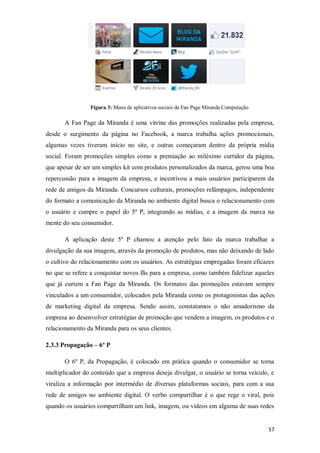 Figura 3: Menu de aplicativos sociais da Fan Page Miranda Computação

A Fan Page da Miranda é uma vitrine das promoções realizadas pela empresa,
desde o surgimento da página no Facebook, a marca trabalha ações promocionais,
algumas vezes tiveram início no site, e outras começaram dentro da própria mídia
social. Foram promoções simples como a premiação ao milésimo curtidor da página,
que apesar de ser um simples kit com produtos personalizados da marca, gerou uma boa
repercussão para a imagem da empresa, e incentivou a mais usuários participarem da
rede de amigos da Miranda. Concursos culturais, promoções relâmpagos, independente
do formato a comunicação da Miranda no ambiente digital busca o relacionamento com
o usuário e cumpre o papel do 5º P, integrando as mídias, e a imagem da marca na
mente do seu consumidor.
A aplicação deste 5º P chamou a atenção pelo fato da marca trabalhar a
divulgação da sua imagem, através da promoção de produtos, mas não deixando de lado
o cultivo do relacionamento com os usuários. As estratégias empregadas foram eficazes
no que se refere a conquistar novos fãs para a empresa, como também fidelizar aqueles
que já curtem a Fan Page da Miranda. Os formatos das promoções estavam sempre
vinculados a um consumidor, colocados pela Miranda como os protagonistas das ações
de marketing digital da empresa. Sendo assim, constatamos o não amadorismo da
empresa ao desenvolver estratégias de promoção que vendem a imagem, os produtos e o
relacionamento da Miranda para os seus clientes.
2.3.3 Propagação – 6º P
O 6º P, da Propagação, é colocado em prática quando o consumidor se torna
multiplicador do conteúdo que a empresa deseja divulgar, o usuário se torna veículo, e
viraliza a informação por intermédio de diversas plataformas sociais, para com a sua
rede de amigos no ambiente digital. O verbo compartilhar é o que rege o viral, pois
quando os usuários compartilham um link, imagem, ou vídeos em alguma de suas redes

57

 