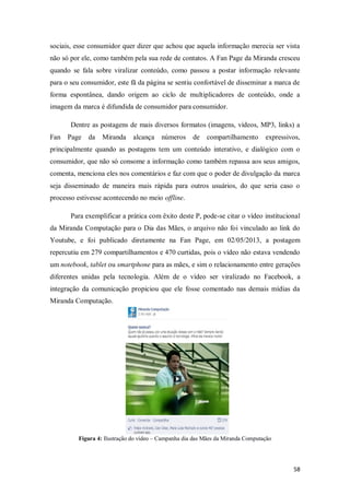 sociais, esse consumidor quer dizer que achou que aquela informação merecia ser vista
não só por ele, como também pela sua rede de contatos. A Fan Page da Miranda cresceu
quando se fala sobre viralizar conteúdo, como passou a postar informação relevante
para o seu consumidor, este fã da página se sentiu confortável de disseminar a marca de
forma espontânea, dando origem ao ciclo de multiplicadores de conteúdo, onde a
imagem da marca é difundida de consumidor para consumidor.
Dentre as postagens de mais diversos formatos (imagens, vídeos, MP3, links) a
Fan Page

da

Miranda

alcança

números

de

compartilhamento

expressivos,

principalmente quando as postagens tem um conteúdo interativo, e dialógico com o
consumidor, que não só consome a informação como também repassa aos seus amigos,
comenta, menciona eles nos comentários e faz com que o poder de divulgação da marca
seja disseminado de maneira mais rápida para outros usuários, do que seria caso o
processo estivesse acontecendo no meio offline.
Para exemplificar a prática com êxito deste P, pode-se citar o vídeo institucional
da Miranda Computação para o Dia das Mães, o arquivo não foi vinculado ao link do
Youtube, e foi publicado diretamente na Fan Page, em 02/05/2013, a postagem
repercutiu em 279 compartilhamentos e 470 curtidas, pois o vídeo não estava vendendo
um notebook, tablet ou smartphone para as mães, e sim o relacionamento entre gerações
diferentes unidas pela tecnologia. Além de o vídeo ser viralizado no Facebook, a
integração da comunicação propiciou que ele fosse comentado nas demais mídias da
Miranda Computação.

Figura 4: Ilustração do vídeo – Campanha dia das Mães da Miranda Computação

58

 