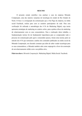 RESUMO
O presente estudo científico visa analisar o case da empresa Miranda
Computação, uma das maiores varejistas de tecnologia do estado do Rio Grande do
Norte. O foco é a averiguação da comunicação que a Fan Page da empresa, na mídia
social Facebook, realiza para com os usuários participantes da rede. Para esta
verificação foi utilizada a metodologia dos 8 Ps do Marketing Digital, cuja teoria
apresenta estratégias de marketing no cenário online, para a prática eficaz do marketing
de relacionamento com os seus consumidores. Para a realização deste trabalho, a
fundamentação teórica foi de fundamental importância para se compreender todo o
processo de comunicação pelo qual o consumidor passou, foram estas teorias junto ao
método dos 8 Ps que nortearam a análise dos conteúdos publicados na mídia social da
Miranda Computação, nos fazendo constatar que além de saber vender tecnologia para
os seus consumidores, a Miranda também sabe como empregá-la a favor da construção
de um relacionamento sólido com o seu público-alvo.
Palavras-chave: Miranda Computação. Marketing Digital. Mídia Social. Facebook.

 