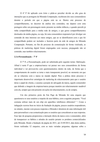 O 6º P foi aplicado com êxito e pôde-se perceber devido ao alto grau de
interações que as postagens da Miranda Computação, receberam dos seus consumidores
durante o período em que a página está no ar. Dentre este processo de
compartilhamento, no decorrer da análise dos conteúdos, me deparei com uma
postagem sobre um personagem muito presente na minha infância, e quando percebi já
tinha compartilhado para a minha rede de amigos, o que gerou compartilhamentos
destinados da minha página, ou seja, fui uma consumidora responsável por divulgar um
conteúdo do meu interesse aos meus amigos, que ao se identificarem com o que foi
compartilhado podem ser incitados a fazerem parte da rede de amigos da Miranda
Computação. Portanto, no fim do processo da comunicação de forma viralizada, as
práticas de marketing digital foram empregadas com sucesso, propagando não só
conteúdo, mas também relacionamento.
2.3.4 Personalização – 7º P
O 7º P, a Personalização, pode ser substituída pelo seguinte termo: fidelização.
Afinal é neste P que a empresa/marca vai pensar nos seus consumidores de forma
individual e vai provocá-los com questionamentos dentro da rede, de forma que o
comportamento do usuário se torne o mais transparente possível, no momento em que
ele se relaciona com a marca no mundo digital. Para a prática deste processo é
importante desenvolver estratégias de marketing de relacionamento para que o usuário
deixe o papel de cliente, e assuma a posição de advogado da marca, aquele consumidor
que defende a imagem da empresa/marca porque mantém um relacionamento saudável
com ela, sempre que está presente em ações de relacionamento, ou de compra.
Um dos primeiros posts da Fan Page da Miranda foi uma enquete que
questionava os seus usuários a respeito de seus hábitos, com a seguinte pergunta: “Você
costuma utilizar mais de um chip em aparelhos telefônicos diferentes? “. Como a
indagação ocorreu bem no início da fundação da página, poucos usuários responderam,
no entanto, mesmo com poucas respostas a Miranda é detentora de uma informação útil
para personalizar a sua comunicação para os usuários que concederam as suas respostas.
Esse tipo de pesquisa proporciona a interação direta da marca com o consumidor, além
de transparecer os hábitos e atitudes do usuário perante os produtos comercializados
pela Miranda. Desde a fundação da página de 2011, até 21/05/2013, data desta análise,
foram realizadas 12 enquetes, com as mais variadas perguntas, algumas sobre o

59

 