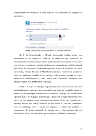 comportamento do consumidor, e outras sobre as suas preferências no segmento de
tecnologias.

Figura 5: Ilustração da enquete da Fan Page da Miranda Computação

No P da Personalização a Miranda Computação também realiza uma
comunicação na sua página do Facebook, de modo que seja arquitetado um
relacionamento duradouro, além de utilizar ferramentas como a assinatura de newsletter,
cujo objetivo é permitir que os usuários informassem o seu endereço eletrônico pessoal,
para receber novidades sobre a Miranda Computação na caixa de entrada do seu e-mail.
Desta forma, o banco de dados da Miranda será ampliado, e como foi o usuário que
optou por receber este conteúdo, a empresa/marca pode se sentir a vontade em gerar a
promoção de relacionamento e venda, através desta ferramenta, constatada como
integrante da Fan Page da Miranda Computação.
Neste 7º P o tipo de interação proporcionada pela Miranda, busca uma maior
aproximação entre a marca e os seus consumidores, de modo que os usuários entram em
contato com a empresa por intermédio de um recurso da Fan Page, cuja funcionalidade
é permitir que os fãs da página comentassem, e pudessem interagir diretamente com a
marca, ou com qualquer outro consumidor que desejar. Posto isto, constatei que a
estratégia adotada pela marca é norteada por este sétimo P, visto que determinadas
ações de marketing, como a criação das enquetes, é voltada para conhecer os
consumidores de forma individual, de maneira que o relacionamento não seja
massificado e passe a ser customizado, para os clientes da Miranda Computação.

60

 