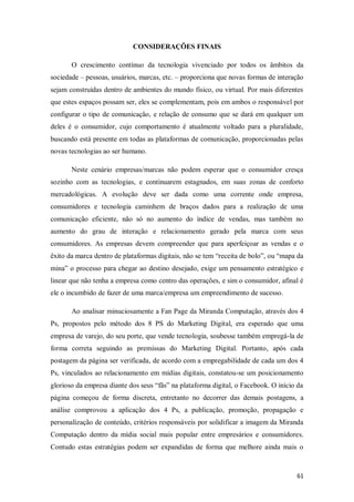 CONSIDERAÇÕES FINAIS
O crescimento contínuo da tecnologia vivenciado por todos os âmbitos da
sociedade – pessoas, usuários, marcas, etc. – proporciona que novas formas de interação
sejam construídas dentro de ambientes do mundo físico, ou virtual. Por mais diferentes
que estes espaços possam ser, eles se complementam, pois em ambos o responsável por
configurar o tipo de comunicação, e relação de consumo que se dará em qualquer um
deles é o consumidor, cujo comportamento é atualmente voltado para a pluralidade,
buscando está presente em todas as plataformas de comunicação, proporcionadas pelas
novas tecnologias ao ser humano.
Neste cenário empresas/marcas não podem esperar que o consumidor cresça
sozinho com as tecnologias, e continuarem estagnados, em suas zonas de conforto
mercadológicas. A evolução deve ser dada como uma corrente onde empresa,
consumidores e tecnologia caminhem de braços dados para a realização de uma
comunicação eficiente, não só no aumento do índice de vendas, mas também no
aumento do grau de interação e relacionamento gerado pela marca com seus
consumidores. As empresas devem compreender que para aperfeiçoar as vendas e o
êxito da marca dentro de plataformas digitais, não se tem “receita de bolo”, ou “mapa da
mina” o processo para chegar ao destino desejado, exige um pensamento estratégico e
linear que não tenha a empresa como centro das operações, e sim o consumidor, afinal é
ele o incumbido de fazer de uma marca/empresa um empreendimento de sucesso.
Ao analisar minuciosamente a Fan Page da Miranda Computação, através dos 4
Ps, propostos pelo método dos 8 PS do Marketing Digital, era esperado que uma
empresa de varejo, do seu porte, que vende tecnologia, soubesse também empregá-la de
forma correta seguindo as premissas do Marketing Digital. Portanto, após cada
postagem da página ser verificada, de acordo com a empregabilidade de cada um dos 4
Ps, vinculados ao relacionamento em mídias digitais, constatou-se um posicionamento
glorioso da empresa diante dos seus “fãs” na plataforma digital, o Facebook. O início da
página começou de forma discreta, entretanto no decorrer das demais postagens, a
análise comprovou a aplicação dos 4 Ps, a publicação, promoção, propagação e
personalização de conteúdo, critérios responsáveis por solidificar a imagem da Miranda
Computação dentro da mídia social mais popular entre empresários e consumidores.
Contudo estas estratégias podem ser expandidas de forma que melhore ainda mais o

61

 