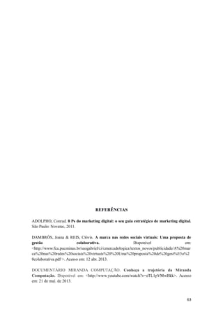 REFERÊNCIAS
ADOLPHO, Conrad. 8 Ps do marketing digital: o seu guia estratégico de marketing digital.
São Paulo: Novatec, 2011.
DAMBRÓS, Joana & REIS, Clóvis. A marca nas redes sociais virtuais: Uma proposta de
gestão
colaborativa.
Disponível
em:
<http://www.fca.pucminas.br/saogabriel/ci/cmercadologica/textos_novos/publicidade/A%20mar
ca%20nas%20redes%20sociais%20virtuais%20%20Uma%20proposta%20de%20gest%E3o%2
0colaborativa.pdf >. Acesso em: 12 abr. 2013.
DOCUMENTÁRIO MIRANDA COMPUTAÇÃO. Conheça a trajetória da Miranda
Computação. Disponível em: <http://www.youtube.com/watch?v=eTL1pVMwBkk>. Acesso
em: 21 de mai. de 2013.

63

 