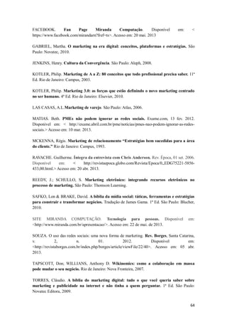 FACEBOOK.
Fan
Page
Miranda
Computação.
Disponível
https://www.facebook.com/mirandarn?fref=ts>. Acesso em: 20 mai. 2013

em:

<

GABRIEL, Martha. O marketing na era digital: conceitos, plataformas e estratégias. São
Paulo: Novatec, 2010.
JENKINS, Henry. Cultura da Convergência. São Paulo: Aleph, 2008.
KOTLER, Philip. Marketing de A a Z: 80 conceitos que todo profissional precisa saber. 11ª
Ed. Rio de Janeiro: Campus, 2003.
KOTLER, Philip. Marketing 3.0: as forças que estão definindo o novo marketing centrado
no ser humano. 4ª Ed. Rio de Janeiro: Elsevier, 2010.
LAS CASAS, A.L.Marketing de varejo. São Paulo: Atlas, 2006.
MATIAS. Beth. PMEs não podem ignorar as redes sociais. Exame.com, 13 fev. 2012.
Disponível em: < http://exame.abril.com.br/pme/noticias/pmes-nao-podem-ignorar-as-redessociais.> Acesso em: 10 mar. 2013.
MCKENNA, Régis. Marketing de relacionamento “Estratégias bem sucedidas para a área
do cliente.” Rio de Janeiro: Campus, 1993.
RAVACHE. Guilherme. Íntegra da entrevista com Chris Anderson. Rev. Época, 01 set. 2006.
Disponível
em:
<
http://revistaepoca.globo.com/Revista/Epoca/0,,EDG75221-5856433,00.html.> Acesso em: 20 abr. 2013.
REEDY, J.; SCHULLO, S. Marketing eletrônico: integrando recursos eletrônicos no
processo de marketing. São Paulo: Thomson Learning.
SAFKO, Lon & BRAKE, David. A bíblia da mídia social: táticas, ferramentas e estratégias
para construir e transformar negócios. Tradução de James Gama. 1ª Ed. São Paulo: Blucher,
2010.
SITE MIRANDA COMPUTAÇÃO. Tecnologia para pessoas. Disponível
<http://www.miranda.com.br/apresentacao/>. Acesso em: 22 de mai. de 2013.

em:

SOUZA. O uso das redes sociais: uma nova forma de marketing. Rev. Borges, Santa Catarina,
v.
2,
n.
01.
2012.
Disponível
em:
<http://revistaborges.com.br/index.php/borges/article/viewFile/22/40>. Acesso em: 05 abr.
2013.
TAPSCOTT, Don; WILLIANS, Anthony D. Wikinomics: como a colaboração em massa
pode mudar o seu negócio. Rio de Janeiro: Nova Fronteira, 2007.
TORRES, Cláudio. A bíblia do marketing digital: tudo o que você queria saber sobre
marketing e publicidade na internet e não tinha a quem perguntar. 1ª Ed. São Paulo:
Novatec Editora, 2009.
64

 