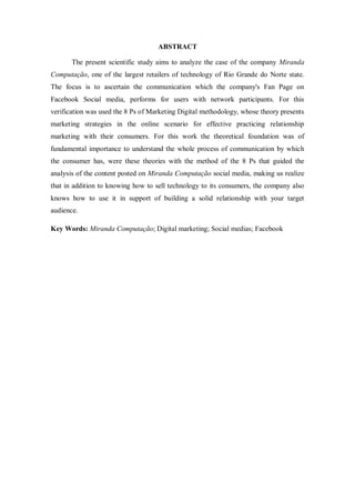ABSTRACT
The present scientific study aims to analyze the case of the company Miranda
Computação, one of the largest retailers of technology of Rio Grande do Norte state.
The focus is to ascertain the communication which the company's Fan Page on
Facebook Social media, performs for users with network participants. For this
verification was used the 8 Ps of Marketing Digital methodology, whose theory presents
marketing strategies in the online scenario for effective practicing relationship
marketing with their consumers. For this work the theoretical foundation was of
fundamental importance to understand the whole process of communication by which
the consumer has, were these theories with the method of the 8 Ps that guided the
analysis of the content posted on Miranda Computação social media, making us realize
that in addition to knowing how to sell technology to its consumers, the company also
knows how to use it in support of building a solid relationship with your target
audience.
Key Words: Miranda Computação; Digital marketing; Social medias; Facebook

 