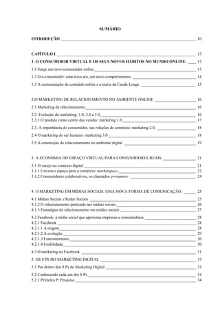SUMÁRIO
INTRODUÇÃO __________________________________________________________________ 10

CAPÍTULO I ____________________________________________________________________ 13
1. O CONSUMIDOR VIRTUAL E OS SEUS NOVOS HÁBITOS NO MUNDO ONLINE. ____ 13
1.1 Surge um novo consumidor online __________________________________________________ 13
1.2 O e-consumidor: uma nova era, um novo comportamento. _______________________________ 14
1.3 A customização de conteúdo online e a teoria da Cauda Longa ___________________________ 15

2.O MARKETING DE RELACIONAMENTO NO AMBIENTE ONLINE ____________________ 16
2.1 Marketing de relacionamento ______________________________________________________ 16
2.2 Evolução do marketing: 1.0, 2.0 e 3.0 _______________________________________________ 16
2.2.1 O produto como centro das vendas: marketing 1.0 ____________________________________ 17
2.3. A importância do consumidor, nas relações de comércio: marketing 2.0. ___________________ 18
2.4 O marketing do ser humano: marketing 3.0 ___________________________________________ 18
2.5 A construção do relacionamento no ambiente digital ___________________________________ 19

3. A ECONOMIA DO ESPAÇO VIRTUAL PARA CONSUMIDORES REAIS ________________ 21
3.1 O varejo no contexto digital _______________________________________________________ 21
3.1.1 Um novo espaço para o comércio: marketspace ______________________________________ 22
3.1.2 Consumidores colaborativos, os chamados prosumers. ________________________________ 24

4. O MARKETING EM MÍDIAS SOCIAIS: UMA NOVA FORMA DE COMUNICAÇÃO. ______ 25
4.1 Mídias Sociais e Redes Sociais ____________________________________________________ 25
4.1.2 O relacionamento praticado nas mídias sociais _______________________________________ 26
4.1.3 Estratégias de relacionamento em mídias sociais _____________________________________ 27
4.2 Facebook: a mídia social que aproxima empresas e consumidores _________________________
4.2.1 Facebook ____________________________________________________________________
4.2.1.1 A origem ___________________________________________________________________
4.2.1.2 A evolução _________________________________________________________________
4.2.1.3 Funcionamento ______________________________________________________________
4.2.1.4 Usabilidade _________________________________________________________________

28
28
28
29
30
30

4.3 O marketing no Facebook ________________________________________________________ 31
5. OS 8 PS DO MARKETING DIGITAL _______________________________________________ 33
5.1 Por dentro dos 8 Ps do Marketing Digital ____________________________________________ 33
5.2 Conhecendo cada um dos 8 Ps _____________________________________________________ 34
5.2.1 Primeiro P: Pesquisa ___________________________________________________________ 34

 