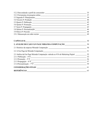 5.2.2 Desvendando o perfil do consumidor ______________________________________________
5.2.3 Ferramentas de pesquisa online ___________________________________________________
5.3 Segundo P: Planejamento _________________________________________________________
5.4 Terceiro P: Produção ____________________________________________________________
5.5 Quarto P: Publicação ____________________________________________________________
5.6 Quinto P: Promoção _____________________________________________________________
5.7 Sexto P: Propagação _____________________________________________________________
5.8 Sétimo P: Personalização _________________________________________________________
5.9 Oitavo P: Precisão ______________________________________________________________
5.9.1 Mensuração em redes sociais ____________________________________________________

35
37
39
40
42
43
45
46
48
49

CAPÍTULO II____________________________________________________________________ 50
2. ANÁLISE DO CASE FAN PAGE MIRANDA COMPUTAÇÃO ________________________ 50
2.1 Histórico da empresa Miranda Computação __________________________________________ 50
2.2 A Fan Page da Miranda Computação ________________________________________________ 51
2.3 Análise da Fan Page Miranda Computação: método os 8 Ps do Marketing Digital ____________
2.3.1 Publicação – 4º P ______________________________________________________________
2.3.2 Promoção – 5º P ______________________________________________________________
2.3.3 Propagação – 6º P _____________________________________________________________
2.3.4 Personalização – 7º P __________________________________________________________

52
53
56
57
59

CONSIDERAÇÕES FINAIS _______________________________________________________ 61
REFERÊNCIAS __________________________________________________________________ 63

 