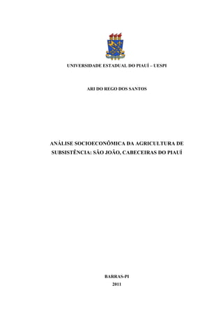 0




     UNIVERSIDADE ESTADUAL DO PIAUÍ – UESPI




            ARI DO REGO DOS SANTOS




ANÁLISE SOCIOECONÔMICA DA AGRICULTURA DE
SUBSISTÊNCIA: SÃO JOÃO, CABECEIRAS DO PIAUÍ




                   BARRAS-PI
                      2011
 