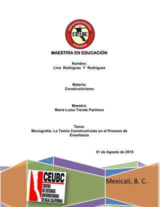 MAESTRÍA EN EDUCACIÓN
Mexicali, B. C.
Nombre:
Lina Rodríguez Y Rodríguez
Materia:
Constructivismo
Maestra:
María Luisa Tienda Pacheco
Tema:
Monografía: La Teoría Constructivista en el Proceso de
Enseñanza
01 de Agosto de 2015
 