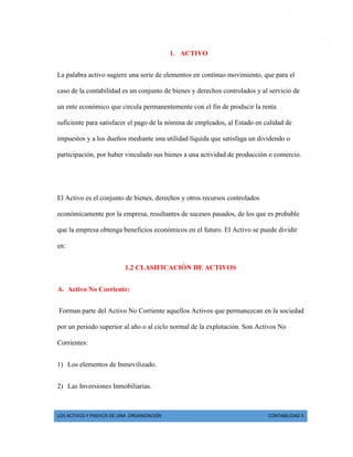 LOS ACTIVOS Y PASIVOS DE UNA ORGANIZACIÓN CONTABILIDAD II 
2 
1. ACTIVO 
La palabra activo sugiere una serie de elementos en continuo movimiento, que para el caso de la contabilidad es un conjunto de bienes y derechos controlados y al servicio de un ente económico que circula permanentemente con el fin de producir la renta suficiente para satisfacer el pago de la nómina de empleados, al Estado en calidad de impuestos y a los dueños mediante una utilidad líquida que satisfaga un dividendo o participación, por haber vinculado sus bienes a una actividad de producción o comercio. 
El Activo es el conjunto de bienes, derechos y otros recursos controlados económicamente por la empresa, resultantes de sucesos pasados, de los que es probable que la empresa obtenga beneficios económicos en el futuro. El Activo se puede dividir en: 
1.2 CLASIFICACIÓN DE ACTIVOS 
A. Activo No Corriente: 
Forman parte del Activo No Corriente aquellos Activos que permanezcan en la sociedad por un periodo superior al año o al ciclo normal de la explotación. Son Activos No Corrientes: 
1) Los elementos de Inmovilizado. 
2) Las Inversiones Inmobiliarias.  