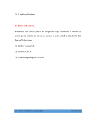 LOS ACTIVOS Y PASIVOS DE UNA ORGANIZACIÓN CONTABILIDAD II 
5 
3) Y las Periodificaciones. 
B. Pasivo No Corriente: 
Comprende, con carácter general, las obligaciones cuyo vencimiento o extinción se espera que se produzca en un período superior al ciclo normal de explotación. Son Pasivos No Corrientes: 
1) Las Provisiones a L/P. 
2) Las Deudas a L/P. 
3) Los Pasivos por Impuesto Diferido. 
 