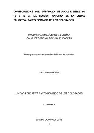 I
Portada
CONSECUENCIAS DEL EMBARAZO EN ADOLESCENTES DE
15 Y 16 EN LA SECCION MATUTINA DE LA UNIDAD
EDUCATIVA SANTO DOMINGO DE LOS COLORADOS.
ROLDAN RAMIREZ GENESSIS CELINA
SANCHEZ BARRIGA BRENDA ELIZABETH
Monografía para la obtención del título de bachiller
Msc. Marcelo Chica
UNIDAD EDUCATIVA SANTO DOMINGO DE LOS COLORADOS
MATUTINA
SANTO DOMINGO, 2015
 