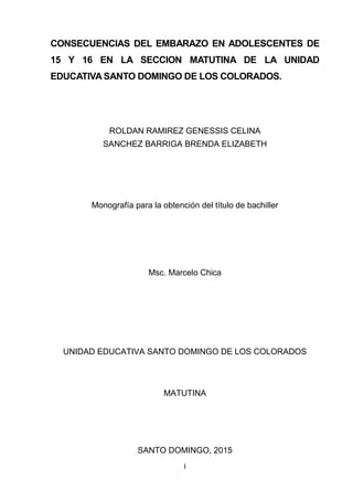 I
Portada
CONSECUENCIAS DEL EMBARAZO EN ADOLESCENTES DE
15 Y 16 EN LA SECCION MATUTINA DE LA UNIDAD
EDUCATIVA SANTO DOMINGO DE LOS COLORADOS.
ROLDAN RAMIREZ GENESSIS CELINA
SANCHEZ BARRIGA BRENDA ELIZABETH
Monografía para la obtención del título de bachiller
Msc. Marcelo Chica
UNIDAD EDUCATIVA SANTO DOMINGO DE LOS COLORADOS
MATUTINA
SANTO DOMINGO, 2015
 