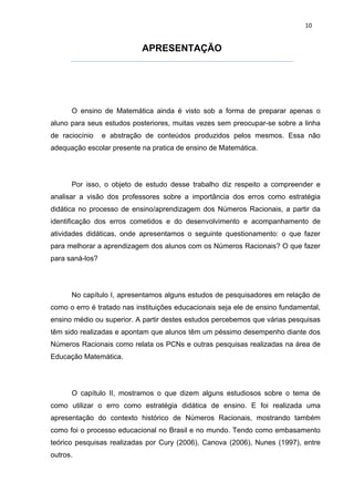 10


                            APRESENTAÇÃO




      O ensino de Matemática ainda é visto sob a forma de preparar apenas o
aluno para seus estudos posteriores, muitas vezes sem preocupar-se sobre a linha
de raciocínio    e abstração de conteúdos produzidos pelos mesmos. Essa não
adequação escolar presente na pratica de ensino de Matemática.




      Por isso, o objeto de estudo desse trabalho diz respeito a compreender e
analisar a visão dos professores sobre a importância dos erros como estratégia
didática no processo de ensino/aprendizagem dos Números Racionais, a partir da
identificação dos erros cometidos e do desenvolvimento e acompanhamento de
atividades didáticas, onde apresentamos o seguinte questionamento: o que fazer
para melhorar a aprendizagem dos alunos com os Números Racionais? O que fazer
para saná-los?




      No capítulo I, apresentamos alguns estudos de pesquisadores em relação de
como o erro é tratado nas instituições educacionais seja ele de ensino fundamental,
ensino médio ou superior. A partir destes estudos percebemos que várias pesquisas
têm sido realizadas e apontam que alunos têm um péssimo desempenho diante dos
Números Racionais como relata os PCNs e outras pesquisas realizadas na área de
Educação Matemática.




      O capítulo II, mostramos o que dizem alguns estudiosos sobre o tema de
como utilizar o erro como estratégia didática de ensino. E foi realizada uma
apresentação do contexto histórico de Números Racionais, mostrando também
como foi o processo educacional no Brasil e no mundo. Tendo como embasamento
teórico pesquisas realizadas por Cury (2006), Canova (2006), Nunes (1997), entre
outros.
 