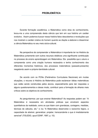 12


                                PROBLEMÁTICA




      Durante formação acadêmica, a Matemática como área do conhecimento,
levou-me a uma compreensão desta ciência que tem em sua história um caráter
evolutivo. Assim podemos buscar nessa história fatos descobertos e revoluções que
nos mostram o caráter criativo do homem quando se dispõe a elaborar e disseminar
a ciência Matemática no seu meio sócio-cultural.



      Na perspectiva de compreender a Matemática é importante ter na História da
Matemática juntamente com outros recursos didáticos uma significante contribuição
no processo de ensino aprendizagem em Matemática. Ela possibilita que o aluno a
compreenda como uma criação humana necessária e tenha conhecimento dos
diferentes momentos históricos, dos processos matemáticos (passado-presente)
resgatando assim a própria identidade cultural.



      De acordo com os PCNs (Parâmetros Curriculares Nacionais) em muitas
situações, o recurso à História da Matemática pode esclarecer idéias matemáticas
que estão sendo construídas pelos alunos, especialmente para dar respostas a
alguns questionamentos e desse modo, contribuir para a formação de olhares mais
críticos sobre os objetivos do conhecimento.



      Ao perguntarmos: por que ensinar Matemática? As respostas podem ser: “A
Matemática é necessária em atividades práticas que envolvem              aspectos
quantitativos da realidade, como os que lidam com grandezas, contagens, medidas,
técnicas de cálculos, etc.” e /ou “A Matemática desenvolve o raciocínio lógico, a
capacidade de abstrair, generalizar, projetar, transcendente o que é imediatamente
sensível” (TOLEDO, apud CENP, 1997, p. 10).
 