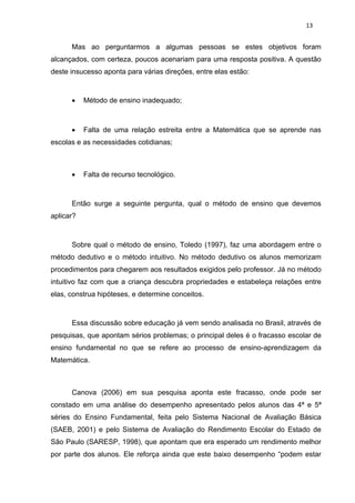 13


      Mas ao perguntarmos a algumas pessoas se estes objetivos foram
alcançados, com certeza, poucos acenariam para uma resposta positiva. A questão
deste insucesso aponta para várias direções, entre elas estão:



          Método de ensino inadequado;



          Falta de uma relação estreita entre a Matemática que se aprende nas
escolas e as necessidades cotidianas;



          Falta de recurso tecnológico.



      Então surge a seguinte pergunta, qual o método de ensino que devemos
aplicar?



      Sobre qual o método de ensino, Toledo (1997), faz uma abordagem entre o
método dedutivo e o método intuitivo. No método dedutivo os alunos memorizam
procedimentos para chegarem aos resultados exigidos pelo professor. Já no método
intuitivo faz com que a criança descubra propriedades e estabeleça relações entre
elas, construa hipóteses, e determine conceitos.



      Essa discussão sobre educação já vem sendo analisada no Brasil, através de
pesquisas, que apontam sérios problemas; o principal deles é o fracasso escolar de
ensino fundamental no que se refere ao processo de ensino-aprendizagem da
Matemática.



      Canova (2006) em sua pesquisa aponta este fracasso, onde pode ser
constado em uma análise do desempenho apresentado pelos alunos das 4ª e 5ª
séries do Ensino Fundamental, feita pelo Sistema Nacional de Avaliação Básica
(SAEB, 2001) e pelo Sistema de Avaliação do Rendimento Escolar do Estado de
São Paulo (SARESP, 1998), que apontam que era esperado um rendimento melhor
por parte dos alunos. Ele reforça ainda que este baixo desempenho “podem estar
 