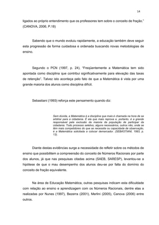 14


ligados ao próprio entendimento que os professores tem sobre o conceito de fração.”
(CANOVA, 2006, P.18)



      Sabendo que o mundo evoluiu rapidamente, a educação também deve seguir
esta progressão de forma cuidadosa e ordenada buscando novas metodologias de
ensino.




      Segundo o PCN (1997, p. 24), “Freqüentemente a Matemática tem sido
apontada como disciplina que contribui significativamente para elevação das taxas
de retenção”. Talvez isto aconteça pelo fato de que a Matemática é vista por uma
grande maioria dos alunos como disciplina difícil.




      Sebastiani (1993) reforça este pensamento quando diz:



                     Sem dúvida, a Matemática é a disciplina que mais é chamada na hora de se
                     arbitrar para a cidadania. É ela que mais reprova e, portanto, é a grande
                     responsável pela exclusão da maioria da população de participar da
                     cidadania. Todo processo seletivo, alguns necessários, outros não, onde se
                     têm mais competidores do que se necessita ou capacidade de observação,
                     é a Matemática solicitada a colocar demarcador. (SEBASTIANI, 1993, p.
                     13).




      Diante destas evidências surge a necessidade de refletir sobre os métodos de
ensino que possibilitem a compreensão do conceito de Números Racionais por parte
dos alunos, já que nas pesquisas citadas acima (SAEB, SARESP), levantou-se a
hipótese de que o mau desempenho dos alunos deu-se por falta do domínio do
conceito de fração equivalente.



      Na área de Educação Matemática, outras pesquisas indicam esta dificuldade
com relação ao ensino e aprendizagem com os Números Racionais, dentre elas a
realizadas por Nunes (1997), Bezerra (2001), Merlini (2005), Canova (2006) entre
outros.
 