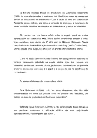 15


      No trabalho intitulado Dossiê do (Des)Ensino da Matemática, Nascimento
(2003), faz uma reflexão sobre o surgimento das dificuldades, quais as causas que
elevam as dificuldades em Matemática? Qual a causa do erro em Matemática?
Apresenta alguns motivos, tais como a formação do professor, a maturidade do
aluno, o material didático e até mesmo a má elaboração de quesitos em atividades.



      São pontos que nos fazem refletir sobre o aspecto geral do ensino
aprendizagem de Matemática. Mas, nesse estudo pretendemos enfocar o tema:
erros cometidos pelos alunos da 6ª série com os Números Racionais. Alguns
pesquisadores da área de Educação Matemática, como Cury (2007), Correia (2005),
Olimpio (2005), entre outros, nos oferecem um grande referencial sobre o tema.




      O erro na escola vem constituindo-se como item coadjuvante do cotidiano no
contexto pedagógico, sobretudo na escola pública, onde tem recebido um
tratamento sentencioso. A escola (alunos, professores, coordenadores, etc.) deveria
promover discussões sobre qual é o papel e a função do erro na construção do
conhecimento.



      Os teóricos abaixo nos dão um caminho a refletir;



      Para Kistemann Jr.(2004, p.4), “os erros observados não têm sido
problematizados de forma que possam servir ou propiciar uma discussão, um
diálogo em torno da produção do conhecimento matemático”




      BERTONI (apud Kistemann Jr, 2004), “a não concretização desse diálogo na
sua   plenitude   empobrece    a   utilização   didática   do   erro,   prejudicando
significativamente, o desempenho dos alunos”.
 