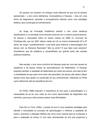 16


       Os autores nos mostram um enfoque muito diferente do que nos foi sempre
apresentado - o erro como deficiência, incompetência e fracasso – mas sim uma
forma de diagnosticar, aprender e principalmente tratá-los como uma estratégia
didática, para construção do conhecimento.



       Ao longo da Formação Acadêmica entendi o erro como sentença
classificatória, e na atividade como docente continuei com o mesmo posicionamento.
As leituras e discussões sobre os baixos índices do IDEB no município de
Pindobaçu-Ba, que em 2007 obteve média de 2,9 no ensino fundamental (5ª à 8ª
série), fez surgir o questionamento: o que fazer para melhorar a aprendizagem dos
alunos com os Números Racionais? São os erros? O que fazer para saná-los?
Acreditamos que tal problema é compartilhado por grande parte das escolas
públicas brasileiras.




       Nas escolas, o erro como sinônimo de fracasso pode ser uma das causas da
repetência e de baixos índices de aproveitamento em Matemática. O fracasso
prejudica também a aceitação da Matemática por parte dos alunos, pois eles já têm
a mentalidade de que quem erra muito não aprenderá. Os alunos não sabem utilizar
desses erros para ajudar na construção do seu conhecimento. Utilizando os PCNs
como referencial, fala da importância do erro.




       Os PCNs (1988) discutem a importância do erro para a aprendizagem e a
necessidade de se ter uma visão do erro como oportunidade de diagnóstico dos
caminhos, para que o aluno possa superar suas dificuldades.




       Para De La Torre (1994), o estudo do erro é uma excelente estratégia para
atender a diversidade do processo de aprendizagem e melhorar a qualidade de
ensino, propondo a utilização didática dos erros como suporte para as mudanças e
para a realização do ensino. É com esta compreensão do erro que propomos a
 