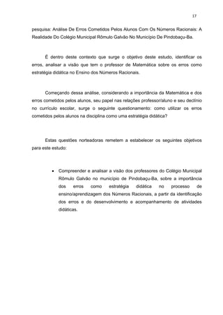 17


pesquisa: Análise De Erros Cometidos Pelos Alunos Com Os Números Racionais: A
Realidade Do Colégio Municipal Rômulo Galvão No Município De Pindobaçu-Ba.



      É dentro deste contexto que surge o objetivo deste estudo, identificar os
erros, analisar a visão que tem o professor de Matemática sobre os erros como
estratégia didática no Ensino dos Números Racionais.



      Começando dessa análise, considerando a importância da Matemática e dos
erros cometidos pelos alunos, seu papel nas relações professor/aluno e seu declínio
no currículo escolar, surge o seguinte questionamento: como utilizar os erros
cometidos pelos alunos na disciplina como uma estratégia didática?




      Estas questões norteadoras remetem a estabelecer os seguintes objetivos
para este estudo:




            Compreender e analisar a visão dos professores do Colégio Municipal
             Rômulo Galvão no município de Pindobaçu-Ba, sobre a importância
             dos    erros   como     estratégia   didática    no     processo        de
             ensino/aprendizagem dos Números Racionais, a partir da identificação
             dos erros e do desenvolvimento e acompanhamento de atividades
             didáticas.
 
