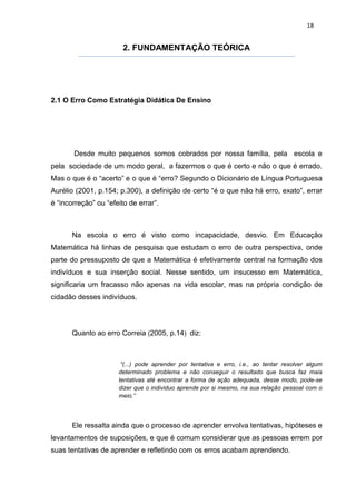 18


                        2. FUNDAMENTAÇÃO TEÓRICA




2.1 O Erro Como Estratégia Didática De Ensino




       Desde muito pequenos somos cobrados por nossa família, pela escola e
pela sociedade de um modo geral, a fazermos o que é certo e não o que é errado.
Mas o que é o “acerto” e o que é “erro? Segundo o Dicionário de Língua Portuguesa
Aurélio (2001, p.154; p.300), a definição de certo “é o que não há erro, exato”, errar
é “incorreção” ou “efeito de errar”.



       Na escola o erro é visto como incapacidade, desvio. Em Educação
Matemática há linhas de pesquisa que estudam o erro de outra perspectiva, onde
parte do pressuposto de que a Matemática é efetivamente central na formação dos
indivíduos e sua inserção social. Nesse sentido, um insucesso em Matemática,
significaria um fracasso não apenas na vida escolar, mas na própria condição de
cidadão desses indivíduos.




       Quanto ao erro Correia (2005, p.14) diz:



                       “(...) pode aprender por tentativa e erro, i.e., ao tentar resolver algum
                      determinado problema e não conseguir o resultado que busca faz mais
                      tentativas até encontrar a forma de ação adequada, desse modo, pode-se
                      dizer que o individuo aprende por si mesmo, na sua relação pessoal com o
                      meio.”




       Ele ressalta ainda que o processo de aprender envolva tentativas, hipóteses e
levantamentos de suposições, e que é comum considerar que as pessoas errem por
suas tentativas de aprender e refletindo com os erros acabam aprendendo.
 