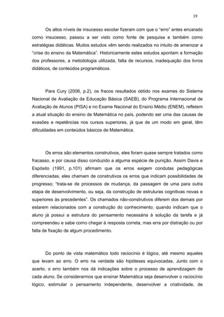 19


      Os altos níveis de insucesso escolar fizeram com que o “erro” antes encarado
como insucesso, passou a ser visto como fonte de pesquisa e também como
estratégias didáticas. Muitos estudos vêm sendo realizados no intuito de amenizar a
“crise do ensino da Matemática”. Historicamente estes estudos apontam a formação
dos professores, a metodologia utilizada, falta de recursos, inadequação dos livros
didáticos, de conteúdos programáticos.




      Para Cury (2006, p.2), os fracos resultados obtido nos exames do Sistema
Nacional de Avaliação da Educação Básica (SAEB), do Programa Internacional de
Avaliação de Alunos (PISA) e no Exame Nacional do Ensino Médio (ENEM), refletem
a atual situação do ensino de Matemática no país, podendo ser uma das causas de
evasões e repetências nos cursos superiores, já que de um modo em geral, têm
dificuldades em conteúdos básicos de Matemática.




      Os erros são elementos construtivos, eles foram quase sempre tratados como
fracasso, e por causa disso conduzido a alguma espécie de punição. Assim Davis e
Espósito (1991, p.101) afirmam que os erros exigem condutas pedagógicas
diferenciadas, eles chamam de construtivos os erros que indicam possibilidades de
progresso; “trata-se de processos de mudança, da passagem de uma para outra
etapa de desenvolvimento, ou seja, da construção de estruturas cognitivas novas e
superiores às precedentes”. Os chamados não-construtivos diferem dos demais por
estarem relacionados com a construção do conhecimento; quando indicam que o
aluno já possui a estrutura do pensamento necessária à solução da tarefa e já
compreendeu e sabe como chegar à resposta correta, mas erra por distração ou por
falta de fixação de algum procedimento.




      Do ponto de vista matemático todo raciocínio é lógico, até mesmo aqueles
que levam ao erro. O erro na verdade são hipóteses equivocadas. Junto com o
acerto, o erro também nos dá indicações sobre o processo de aprendizagem de
cada aluno. Se considerarmos que ensinar Matemática seja desenvolver o raciocínio
lógico, estimular o pensamento independente, desenvolver a criatividade, de
 