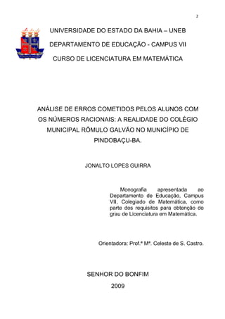 2


   UNIVERSIDADE DO ESTADO DA BAHIA – UNEB

   DEPARTAMENTO DE EDUCAÇÃO - CAMPUS VII

    CURSO DE LICENCIATURA EM MATEMÁTICA




ANÁLISE DE ERROS COMETIDOS PELOS ALUNOS COM
OS NÚMEROS RACIONAIS: A REALIDADE DO COLÉGIO
  MUNICIPAL RÔMULO GALVÃO NO MUNICÍPIO DE
               PINDOBAÇU-BA.



            JONALTO LOPES GUIRRA



                         Monografia     apresentada     ao
                    Departamento de Educação, Campus
                    VII, Colegiado de Matemática, como
                    parte dos requisitos para obtenção do
                    grau de Licenciatura em Matemática.




                Orientadora: Prof.ª Mª. Celeste de S. Castro.




             SENHOR DO BONFIM
                     2009
 