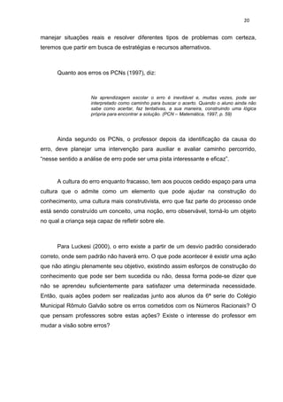 20


manejar situações reais e resolver diferentes tipos de problemas com certeza,
teremos que partir em busca de estratégias e recursos alternativos.



      Quanto aos erros os PCNs (1997), diz:



                    Na aprendizagem escolar o erro é inevitável e, muitas vezes, pode ser
                    interpretado como caminho para buscar o acerto. Quando o aluno ainda não
                    sabe como acertar, faz tentativas, a sua maneira, construindo uma lógica
                    própria para encontrar a solução. (PCN – Matemática, 1997, p. 59)




      Ainda segundo os PCNs, o professor depois da identificação da causa do
erro, deve planejar uma intervenção para auxiliar e avaliar caminho percorrido,
“nesse sentido a análise de erro pode ser uma pista interessante e eficaz”.


      A cultura do erro enquanto fracasso, tem aos poucos cedido espaço para uma
cultura que o admite como um elemento que pode ajudar na construção do
conhecimento, uma cultura mais construtivista, erro que faz parte do processo onde
está sendo construído um conceito, uma noção, erro observável, torná-lo um objeto
no qual a criança seja capaz de refletir sobre ele.



      Para Luckesi (2000), o erro existe a partir de um desvio padrão considerado
correto, onde sem padrão não haverá erro. O que pode acontecer é existir uma ação
que não atingiu plenamente seu objetivo, existindo assim esforços de construção do
conhecimento que pode ser bem sucedida ou não, dessa forma pode-se dizer que
não se aprendeu suficientemente para satisfazer uma determinada necessidade.
Então, quais ações podem ser realizadas junto aos alunos da 6ª serie do Colégio
Municipal Rômulo Galvão sobre os erros cometidos com os Números Racionais? O
que pensam professores sobre estas ações? Existe o interesse do professor em
mudar a visão sobre erros?
 