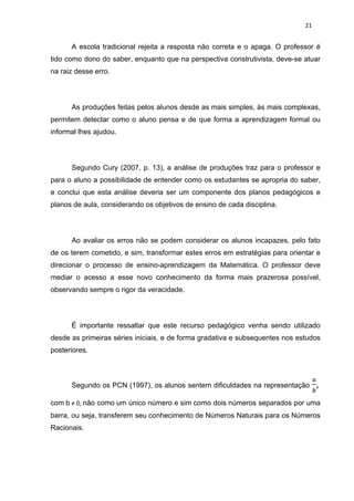 21


      A escola tradicional rejeita a resposta não correta e o apaga. O professor é
tido como dono do saber, enquanto que na perspectiva construtivista, deve-se atuar
na raiz desse erro.




      As produções feitas pelos alunos desde as mais simples, às mais complexas,
permitem detectar como o aluno pensa e de que forma a aprendizagem formal ou
informal lhes ajudou.




      Segundo Cury (2007, p. 13), a análise de produções traz para o professor e
para o aluno a possibilidade de entender como os estudantes se apropria do saber,
e conclui que esta análise deveria ser um componente dos planos pedagógicos e
planos de aula, considerando os objetivos de ensino de cada disciplina.




      Ao avaliar os erros não se podem considerar os alunos incapazes, pelo fato
de os terem cometido, e sim, transformar estes erros em estratégias para orientar e
direcionar o processo de ensino-aprendizagem da Matemática. O professor deve
mediar o acesso a esse novo conhecimento da forma mais prazerosa possível,
observando sempre o rigor da veracidade.




      É importante ressaltar que este recurso pedagógico venha sendo utilizado
desde as primeiras séries iniciais, e de forma gradativa e subsequentes nos estudos
posteriores.



      Segundo os PCN (1997), os alunos sentem dificuldades na representação

com b ≠ 0, não como um único número e sim como dois números separados por uma
barra, ou seja, transferem seu conhecimento de Números Naturais para os Números
Racionais.
 
