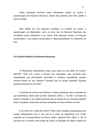22


        Várias   pesquisas   apontam   estas   dificuldades   quanto   ao   ensino    e
aprendizagem dos Números Racionais, dentre elas podemos citar Silva (2005) e
Canova (2006).




        Silva (2005) em sua pesquisa investigou no contexto do ensino e
aprendizagem de Matemática, como os erros com os Números Racionais são
concebidos pelos professores e por alunos. Esta pesquisa revelou um discurso
construtivista e uma prática conservadora e descontextualizada no tratamento do
erro.




2.2 Contexto Histórico de Números Racionais




        ”A Matemática originalmente surgiu como parte da vida diária do homem”
(BOYER, 1979, p.2). Assim o homem das sociedades mais primitivas teve
necessidades que precisassem reconhecer e comparar quantidades: quantos
animais tinham em seu rebanho? Quantas luas se haviam passado? Quantas
pessoas moravam em sua tribo?



        O conceito de números era primitivo, e estava associado mais a contraste do
que semelhança. Sobre este conceito, Centúrion (2002, p. 10) fala “o conceito de
número é abstrato e seu desenvolvimento deu-se através de um processo bastante
lento e complexo, envolvendo diversas civilizações e muitos milhares de anos”.



        E de onde vem a idéia de número? Pelos vários vestígios arqueológicos dos
nossos antepassados leva a crer que foi a partir da experiência com muitos
conjuntos em correspondência biunívoca. Assim, segundo Eves (2004, p. 26) “é
provável que a maneira mais antiga de contar se baseasse em algum método do
 