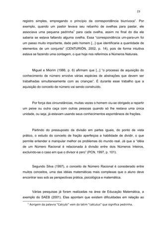 23


registro simples, empregando o princípio da correspondência biunívoca”. Por
exemplo, quando um pastor levava seu rebanho de ovelhas para pastar, ele
associava uma pequena pedrinha1 para cada ovelha, assim no final do dia ele
saberia se estava faltando alguma ovelha. Essa “correspondência um-para-um foi
um passo muito importante, dado pelo homem [...] que identificaria a quantidade de
elementos de um conjunto” (CENTURIÓN, 2002, p. 14), pois de forma intuitiva
estava se fazendo uma contagem, o que hoje nos referimos a Números Naturais.




        Miguel e Miorim (1986, p. 6) afirmam que [...] “o processo de aquisição do
conhecimento de número envolve várias espécies de abstrações que devem ser
trabalhadas simultaneamente com as crianças”. É durante esse trabalho que a
aquisição do conceito de número vai sendo construído.




        Por força das circunstâncias, muitas vezes o homem viu-se obrigado a repartir
um peixe ou outra caça com outras pessoas quando só lhe restava uma única
unidade, ou seja, já estavam usando seus conhecimentos espontâneos de frações.




        Partindo do pressuposto da divisão em partes iguais, do ponto de vista
prático, o estudo do conceito de fração aperfeiçoa a habilidade de dividir, o que
permite entender e manipular melhor os problemas do mundo real. Já que a “idéia
de um Número Racional é relacionada à divisão entre dois Números Inteiros,
excluindo-se o caso em que o divisor é zero” (PCN, 1997, p. 101).



        Segundo Silva (1997), o conceito de Número Racional é considerado entre
muitos conceitos, uma das idéias matemáticas mais complexas que o aluno deve
encontrar isso sob as perspectivas prática, psicológica e matemática.



        Várias pesquisas já foram realizadas na área de Educação Matemática, a
exemplo do SAEB (2001). Elas apontam que existem dificuldades em relação ao
   1
       Aorigem da palavra “Calculo” vem do latim “calculus” que significa pedrinha.
 