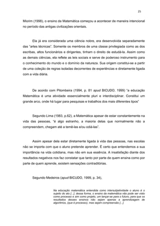 25


Miorim (1998), o ensino da Matemática começou a acontecer de maneira intencional
no período das antigas civilizações orientais.



      Ela já era considerada uma ciência nobre, era desenvolvida separadamente
das “artes técnicas”. Somente os membros de uma classe privilegiada como as dos
escribas, altos funcionários e dirigentes, tinham o direito de estudá-la. Assim como
as demais ciências, ela reflete as leis sociais e serve de poderoso instrumento para
o conhecimento do mundo e o domínio da natureza. Sua origem constitui-se a partir
de uma coleção de regras isoladas decorrentes de experiências e diretamente ligada
com a vida diária.




      De acordo com Pitombeira (1994, p. 81 apud BICUDO, 1999) “a educação
Matemática é uma atividade essencialmente pluri e interdisciplinar. Constitui um
grande arco, onde há lugar para pesquisas e trabalhos dos mais diferentes tipos”



      Segundo Lima (1983, p.62), a Matemática apesar de estar constantemente na
vida das pessoas, “é algo estranho, a maioria delas que normalmente não a
compreendem, chegam até a temê-las e/ou odiá-las”.



      Assim apesar dela estar diretamente ligada à vida das pessoas, nas escolas
não se importa com que o aluno pretende aprender. É certo que entendemos a sua
importância na vida cotidiana, mas não em sua essência. A insatisfação diante dos
resultados negativos nos faz constatar que tanto por parte de quem ensina como por
parte de quem aprende, existem sensações contraditórias.



      Segundo Medeiros (apud BICUDO, 1999, p. 34),


                     Na educação matemática entendida como intersubjetividade o aluno é o
                     sujeito do ato [...], dessa forma, o ensino da matemática não pode ser visto
                     como processo e sim como projeto, um lançar-se para o futuro, para que os
                     resultados desses ensinos não sejam apenas a aprendizagem de
                     algoritmos, (que é processo), mas sejam compreensão [...].
 
