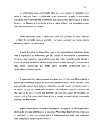 26


        A Matemática exige participação ativa de seus sujeitos, é necessário que
todos a pratiquem. Sendo considerada como instrumento de valor formativo dos
indivíduos, assim considerado inicialmente pelos pitagóricos, apenas para o círculo
fechado dos filósofos e mais tarde aplicada pelos sofistas, que associavam esse
valor às necessidades da retórica.




        Sobre isto Morim (1998, p. 2) fala que, todos que quiserem ser bons oradores
– o ideal de formação naquele período – deveriam conhecer ao menos alguns
elementos básicos da Matemática.



        O valor formativo da Matemática, para a proposta platônica enfatizava ainda
mais a importância da Matemática por seu “poder” de desenvolver o pensamento
humano, o seu raciocínio, independentemente das visões referente a esta ciência e
sobre os valores formativos. O fato é que sobre a melhor formação, a Matemática
ficou   sendo   reconhecida por todos       como elemento fundamental       para    o
desenvolvimento do raciocínio.




        A esse raciocínio, alguns autores acreditam que no Egito e na Mesopotâmia o
ensino da Matemática através de situações problema muitas vezes absurdo, teria
sido aplicado apenas para treinar os algoritmos ou até mesmo de “desenvolver o
raciocínio”. O que não muda muito no ensino da Matemática que encontramos até
hoje, apesar de que o ensino era destinado apenas para alguns privilegiados, as
antigas civilizações conseguiram desenvolver e compor em várias áreas o que seria
chamado de “Matemática”.



        Alguns pensamentos baseados na proposta pedagógica de Platão perduram
até hoje, tal proposta entendia que o estudo da Matemática desenvolveria a “seleção
do melhores”, ou seja, que a Matemática é fundamental para selecionar indivíduos
mais capacitados para qualquer profissão.
 